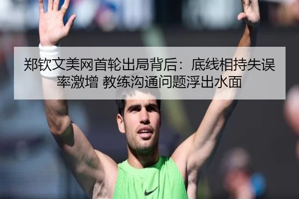 郑钦文美网首轮出局背后：底线相持失误率激增 教练沟通问题浮出水面